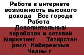 Работа в интернете, возможность высокого дохода - Все города Работа » Дополнительный заработок и сетевой маркетинг   . Татарстан респ.,Набережные Челны г.